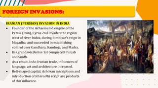 IRANIAN (PERSIAN) INVASION IN INDIA
• Founder of the Achaemenid empire of the
Persia (Iran), Cyrus 2nd invaded the region
west of river Indus, during Bimbisar’s reign in
Magadha, and succeeded in establishing
control over Gandhara, Kamboja, and Madra.
• His grandson Darius 1st conquered Punjab
and Sindh.
• As a result, Indo-Iranian trade, influences of
language, art and architecture increased.
• Bell-shaped capital, Ashokan inscriptions and
introduction of Kharosthi script are products
of this influence.
FOREIGN INVASIONS:
 