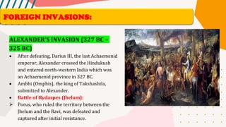 ALEXANDER’S INVASION (327 BC –
325 BC)
• After defeating, Darius III, the last Achaemenid
emperor, Alexander crossed the Hindukush
and entered north-western India which was
an Achaemenid province in 327 BC.
• Ambhi (Omphis), the king of Takshashila,
submitted to Alexander.
• Battle of Hydaspes (Jhelum):
➢ Porus, who ruled the territory between the
Jhelum and the Ravi, was defeated and
captured after initial resistance.
FOREIGN INVASIONS:
 
