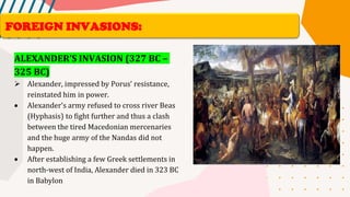 ALEXANDER’S INVASION (327 BC –
325 BC)
➢ Alexander, impressed by Porus’ resistance,
reinstated him in power.
• Alexander’s army refused to cross river Beas
(Hyphasis) to fight further and thus a clash
between the tired Macedonian mercenaries
and the huge army of the Nandas did not
happen.
• After establishing a few Greek settlements in
north-west of India, Alexander died in 323 BC
in Babylon
FOREIGN INVASIONS:
 