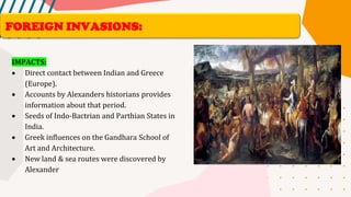 IMPACTS:
• Direct contact between Indian and Greece
(Europe).
• Accounts by Alexanders historians provides
information about that period.
• Seeds of Indo-Bactrian and Parthian States in
India.
• Greek influences on the Gandhara School of
Art and Architecture.
• New land & sea routes were discovered by
Alexander
FOREIGN INVASIONS:
 