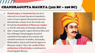 • Chandraupta or Sandrokottos (as he is
referred to in Greek literature) launched a
series of wars against Dhananand and also
liberated the country from the Greek rule.
• He laid the foundation of Mauryan empire
in 322 BC with help of Chanakya (Kautilya).
• After conquering the region between Beas and
Bay of Bengal, Chandragupta launched
expeditions throughout the country and
included territories of Andhra, Karnataka,
Maharashtra, Gujrat and Central regions to
Mauryan empire. Thus, the credit of first
unification of North India is attributed to
Chandragupta Maurya.
CHANDRAGUPTA MAURYA (322 BC – 298 BC)
 