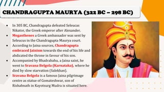 • In 305 BC, Chandragupta defeated Seleucas
Nikator, the Greek emperor after Alexander.
• Megasthenes a Greek ambassador was sent by
Seleucus in the Chandragupta Maurya court.
• According to Jaina sources, Chandragupta
embraced Jainism towards the end of his life and
abdicated the throne in favour of his son.
• Accompanied by Bhadrabahu, a Jaina saint, he
went to Sravana Belgola (Karnataka), where he
died by slow starvation (Salekhan).
• Sravana Belgola is a famous Jaina pilgrimage
centre as statue of Gomateshwar, son of
Rishabnath in Kayotsurg Mudra is situated here.
CHANDRAGUPTA MAURYA (322 BC – 298 BC)
 