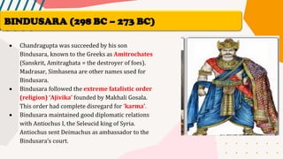• Chandragupta was succeeded by his son
Bindusara, known to the Greeks as Amitrochates
(Sanskrit, Amitraghata = the destroyer of foes).
Madrasar, Simhasena are other names used for
Bindusara.
• Bindusara followed the extreme fatalistic order
(religion) ‘Ajivika’ founded by Makhali Gosala.
This order had complete disregard for ‘karma’.
• Bindusara maintained good diplomatic relations
with Antiochus I, the Seleucid king of Syria.
Antiochus sent Deimachus as ambassador to the
Bindusara’s court.
BINDUSARA (298 BC – 273 BC)
 