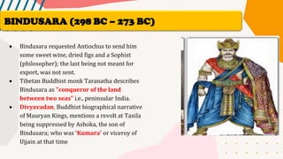 • Bindusara requested Antiochus to send him
some sweet wine, dried figs and a Sophist
(philosopher); the last being not meant for
export, was not sent.
• Tibetan Buddhist monk Taranatha describes
Bindusara as "conqueror of the land
between two seas” i.e., peninsular India.
• Divyavadan, Buddhist biographical narrative
of Mauryan Kings, mentions a revolt at Taxila
being suppressed by Ashoka, the son of
Bindusara; who was ‘Kumara’ or viceroy of
Ujjain at that time
BINDUSARA (298 BC – 273 BC)
 