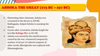 • Eliminating other claimants, Ashoka was
coronated to the throne in 269 BC.
Radhagupta, helped Ashoka in usurping the
throne.
• 8 years after coronation, Ashoka fought the
horrible Kalinga War in 261 BC.
• Ashoka was moved by the untold miseries
caused by the war, renounced conquest by
warfare, in favour of cultural conquest. In
other words, Bherighosha was replaced with
Dhammaghosha.
ASHOKA THE GREAT (273 BC – 237 BC)
 