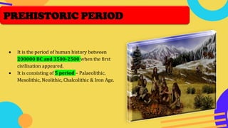 • It is the period of human history between
200000 BC and 3500-2500 when the first
civilisation appeared.
• It is consisting of 5 period – Palaeolithic,
Mesolithic, Neolithic, Chalcolithic & Iron Age.
PREHISTORIC PERIOD
 