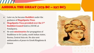 • Later on, he became Buddhist under the
guidance of Mogaliputta Tissa.
• Mogaliputta Tissa presided over the 3rd
Buddhist Council held in 250 BC at
Pataliputra.
• He sent missionaries for propagation of
Buddhism to Sri Lanka, south Indian states,
Burma, Central Asia etc. He also sent
ambassadors of peace to Greek Kingdoms &
Greece
ASHOKA THE GREAT (273 BC – 237 BC)
 