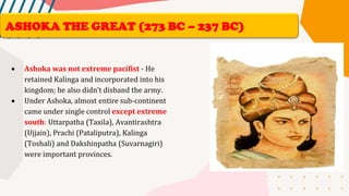 • Ashoka was not extreme pacifist - He
retained Kalinga and incorporated into his
kingdom; he also didn’t disband the army.
• Under Ashoka, almost entire sub-continent
came under single control except extreme
south: Uttarpatha (Taxila), Avantirashtra
(Ujjain), Prachi (Pataliputra), Kalinga
(Toshali) and Dakshinpatha (Suvarnagiri)
were important provinces.
ASHOKA THE GREAT (273 BC – 237 BC)
 