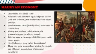 • Crown land was called “Sita”
• Mauryan State had strict legal and penal system
(civil and criminal); tax evaders attracted death
penalty.
• punch-marked coins (mostly silver) were used for
transactions.
• Money was used not only for trade; the
government paid its officers in cash.
• Salaries were in the range of 48,000 panas to 60
panas a year.
• Hired labourers were called ‘karmakaras’.
• There was state monopoly of mining, forest, salt,
sale of liquor, manufacture of arms and
metallurgy.
MAURYAN ECONOMY
 