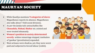 • While Kautilya mentions 9 categories of slaves,
Megasthenes reports its absence. Megasthenes
also talks about 7-fold social divisions.
• As per the Jataka tails untouchables like
Chanadala, Nishad, Shabar etc. existed and
were treated inhumanly.
• Women’s position in society deteriorated
severly: widow remarriage stopped, institution
of ‘ganikas’ (prostitution) expanded.
• Most artisans were shudras, yet, they were worst
paid and subjected to forced labour (vishti).
MAURYAN SOCIETY
 