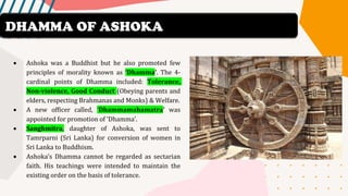 • Ashoka was a Buddhist but he also promoted few
principles of morality known as ‘Dhamma’. The 4-
cardinal points of Dhamma included: Tolerance,
Non-violence, Good Conduct (Obeying parents and
elders, respecting Brahmanas and Monks) & Welfare.
• A new officer called, ‘Dhammamahamatra’ was
appointed for promotion of ‘Dhamma’.
• Sanghmitra, daughter of Ashoka, was sent to
Tamrparni (Sri Lanka) for conversion of women in
Sri Lanka to Buddhism.
• Ashoka’s Dhamma cannot be regarded as sectarian
faith. His teachings were intended to maintain the
existing order on the basis of tolerance.
DHAMMA OF ASHOKA
 