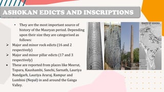 • They are the most important source of
history of the Mauryan period. Depending
upon their size they are categorised as
follows:
➢ Major and minor rock edicts (16 and 2
respectively)
➢ Major and minor pillar edicts (17 and 3
respectively)
• These are reported from places like Meerut,
Topara, Kaushambi, Sanchi, Sarnath, Lauriya
Nandgarh, Lauriya Araraj, Rampur and
Lumbini (Nepal) in and around the Ganga
Valley.
ASHOKAN EDICTS AND INSCRIPTIONS
 