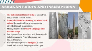 • The national emblem of India is taken from
the Ashoka’s Sarnath Pillar.
• Name of Ashoka occurs only on minor rock
edicts. He was first king to speak people
directly through inscriptions.
• Mainly inscribed in Prakrit Language and
Brahmi script.
• Inscriptions from Manshera and Shahbajgarhi
in Pakistan are in Prakrit language but
Kharosthi script.
• Kandhar Inscriptions is bilingual, it used
Greek and Aramaic languages and scripts.
ASHOKAN EDICTS AND INSCRIPTIONS
 