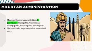 • Mauryan Empire was divided into 5
provinces -Uttarapatha, Avantipatha,
Prachyapatha, Dakshinpatha and Magadha.
• Mauryan had a huge army & had maintained
navy.
MAURYAN ADMINISTRATION
 