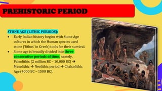 STONE AGE (LITHIC PERIODS):
• Early Indian history begins with Stone Age
cultures in which the Human species used
stone (‘lithos’ in Greek) tools for their survival.
• Stone age is broadly divided into three
consecutive periods of time, namely,
Paleolithic (2 million BC – 10,000 BC) →
Mesolithic → Neolithic period → Chalcolithic
Age (4000 BC – 1500 BC).
PREHISTORIC PERIOD
 