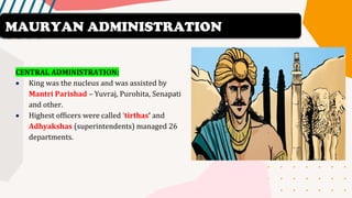CENTRAL ADMINISTRATION:
• King was the nucleus and was assisted by
Mantri Parishad – Yuvraj, Purohita, Senapati
and other.
• Highest officers were called ‘tirthas’ and
Adhyakshas (superintendents) managed 26
departments.
MAURYAN ADMINISTRATION
 
