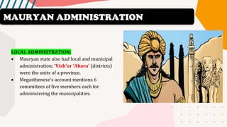 LOCAL ADMINISTRATION:
• Mauryan state also had local and municipal
administration; ‘Vish’or ‘Ahara’ (districts)
were the units of a province.
• Megasthenese’s account mentions 6
committees of five members each for
administering the municipalities.
MAURYAN ADMINISTRATION
 