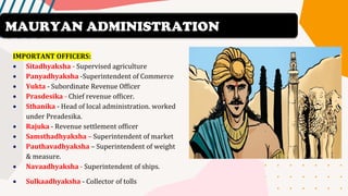 IMPORTANT OFFICERS:
• Sitadhyaksha - Supervised agriculture
• Panyadhyaksha -Superintendent of Commerce
• Yukta - Subordinate Revenue Officer
• Prasdesika - Chief revenue officer.
• Sthanika - Head of local administration. worked
under Preadesika.
• Rajuka - Revenue settlement officer
• Samsthadhyaksha – Superintendent of market
• Pauthavadhyaksha – Superintendent of weight
& measure.
• Navaadhyaksha - Superintendent of ships.
• Sulkaadhyaksha - Collector of tolls
MAURYAN ADMINISTRATION
 