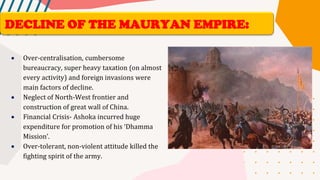 • Over-centralisation, cumbersome
bureaucracy, super heavy taxation (on almost
every activity) and foreign invasions were
main factors of decline.
• Neglect of North-West frontier and
construction of great wall of China.
• Financial Crisis- Ashoka incurred huge
expenditure for promotion of his ‘Dhamma
Mission’.
• Over-tolerant, non-violent attitude killed the
fighting spirit of the army.
DECLINE OF THE MAURYAN EMPIRE:
 