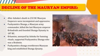 • After Ashoka’s death in 232 BC Mauryan
Emperors were incompetent and oppressive.
• Pushyamitra Shunga, a Mauryan army
commander, killed the last Mauryan emperor
Brihadrath and founded Shunga Dynasty in
187 BC.
• Brhamins, annoyed by Ashoka for banning
rituals, supported Pushyamitra Shunga who
was a Brahmin.
• Pushyamitra shunga overthrown Mauryan
king and established Shunga dynasty.
DECLINE OF THE MAURYAN EMPIRE:
 