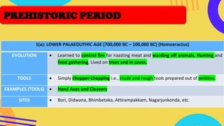 1(a): LOWER PALAEOLITHIC AGE [700,000 BC – 100,000 BC] (Homoeractus)
EVOLUTION • Learned to control fire for roasting meat and warding off animals. Hunting and
food gathering. Lived on trees and in caves.
TOOLS • Simply chopper-chopping i.e., crude and rough tools prepared out of pebbles.
EXAMPLES (TOOLS) • Hand Axes and Cleavers
SITES • Bori, Didwana, Bhimbetaka, Attirampakkam, Nagarjunkonda, etc.
PREHISTORIC PERIOD
 