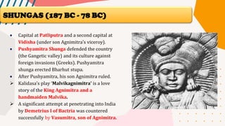 • Capital at Patliputra and a second capital at
Vidisha (under son Agnimitra’s viceroy).
• Pushyamitra Shunga defended the country
(the Gangetic valley) and its culture against
foreign invasions (Greeks). Pushyamitra
shunga erected Bharhut stupa.
• After Pushyamitra, his son Agnimitra ruled.
➢ Kalidasa’s play ‘Malvikagnimitra’ is a love
story of the King Agnimitra and a
handmaiden Malvika.
➢ A significant attempt at penetrating into India
by Demetrius I of Bactria was countered
successfully by Vasumitra, son of Agnimitra.
SHUNGAS (187 BC - 78 BC)
 