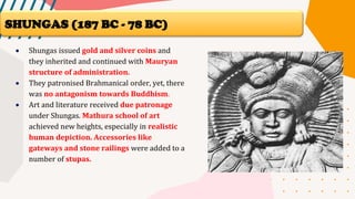 • Shungas issued gold and silver coins and
they inherited and continued with Mauryan
structure of administration.
• They patronised Brahmanical order, yet, there
was no antagonism towards Buddhism.
• Art and literature received due patronage
under Shungas. Mathura school of art
achieved new heights, especially in realistic
human depiction. Accessories like
gateways and stone railings were added to a
number of stupas.
SHUNGAS (187 BC - 78 BC)
 