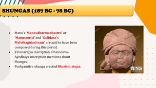 • Manu’s ‘Manavdharmashastra’ or
‘Manusmriti’ and ‘Kalidasa’s
Malvikagnimitram’ are said to have been
composed during this period.
• Yavanarajya inscription, Dhanadeva-
Ayodhaya inscription mentions about
Shungas.
• Pushyamitra shunga erected Bharhut stupa.
SHUNGAS (187 BC - 78 BC)
 