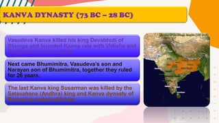 KANVA DYNASTY (73 BC – 28 BC)
Vasudeva Kanva killed his king Devabhuti of
Shunga and founded Kanva rule with Vidisha and
Patliputra as their capital.
Next came Bhumimitra, Vasudeva’s son and
Narayan son of Bhumimitra, together they ruled
for 26 years.
The last Kanva king Susarman was killed by the
Satavahana (Andhra) king and Kanva dynasty of
Brahmins ended with him.
 