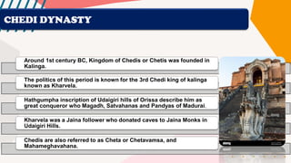 CHEDI DYNASTY
Around 1st century BC, Kingdom of Chedis or Chetis was founded in
Kalinga.
The politics of this period is known for the 3rd Chedi king of kalinga
known as Kharvela.
Hathgumpha inscription of Udaigiri hills of Orissa describe him as
great conqueror who Magadh, Satvahanas and Pandyas of Madurai.
Kharvela was a Jaina follower who donated caves to Jaina Monks in
Udaigiri Hills.
Chedis are also referred to as Cheta or Chetavamsa, and
Mahameghavahana.
 