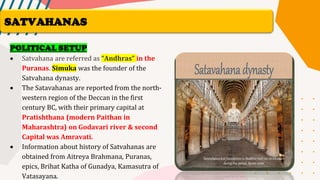 POLITICAL SETUP
• Satvahana are referred as “Andhras” in the
Puranas. Simuka was the founder of the
Satvahana dynasty.
• The Satavahanas are reported from the north-
western region of the Deccan in the first
century BC, with their primary capital at
Pratishthana (modern Paithan in
Maharashtra) on Godavari river & second
Capital was Amravati.
• Information about history of Satvahanas are
obtained from Aitreya Brahmana, Puranas,
epics, Brihat Katha of Gunadya, Kamasutra of
Vatasayana.
SATVAHANAS
 