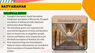 POLITICAL SETUP
• Nanaghat inscription, Nasik Inscription,
Hatigumpa inscription of Kharavela, Erragudi
inscription of Ashoka provide important
information about Shungas.
• The Satvahana graves are reported to be
encircled by big pieces of stone and therefore
they are known also as megalithic people.
• Gujrata and Malawa were conquered as per
the Nasik inscription of Nainikat, his wife.
• Next important king was Gautamiputra
Satkarni whose achievements are recorded in
Nasik inscription of Gautami Balashri, his
mother.
SATVAHANAS
 