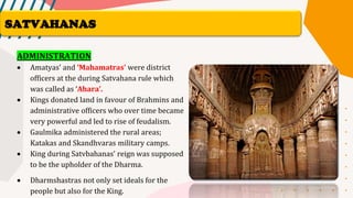 ADMINISTRATION
• Amatyas’ and ‘Mahamatras’ were district
officers at the during Satvahana rule which
was called as ‘Ahara’.
• Kings donated land in favour of Brahmins and
administrative officers who over time became
very powerful and led to rise of feudalism.
• Gaulmika administered the rural areas;
Katakas and Skandhvaras military camps.
• King during Satvbahanas’ reign was supposed
to be the upholder of the Dharma.
• Dharmshastras not only set ideals for the
people but also for the King.
SATVAHANAS
 