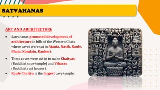 ART AND ARCHITECTURE
• Satvahanas promoted development of
architecture in hills of the Western Ghats
where caves were cut in Ajanta, Nasik, Kaule,
Bhaja, Kondain, Kanheri.
• These caves were cut in to make Chaityas
(Buddhist cave-temple) and Viharas
(Buddhist rest houses).
• Kaule Chaitya is the largest cave temple.
SATVAHANAS
 