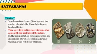 ECONOMY
• Satvahanas issued coins (Karshapanas) in a
number of metals like Silver, Gold, Copper,
Lead and Potin.
• They were first native rulers to issue own
coins with the portraits of the rulers.
• Paddy transplantation, cotton production and
exploitation of iron ores (Karimnagar and
Warangal) was commonly practiced.
SATVAHANAS
 