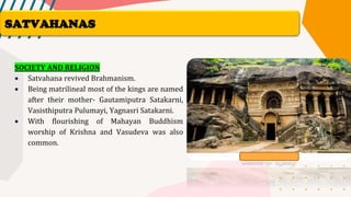SOCIETY AND RELIGION
• Satvahana revived Brahmanism.
• Being matrilineal most of the kings are named
after their mother- Gautamiputra Satakarni,
Vasisthiputra Pulumayi, Yagnasri Satakarni.
• With flourishing of Mahayan Buddhism
worship of Krishna and Vasudeva was also
common.
SATVAHANAS
 