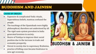 CAUSE OF ORIGIN -
• Expensive & complicated Vedic rituals,
Superstitious beliefs, mantras confused the
people.
• The teachings of the Upanishads were highly
philosophical, therefore not understood by all.
• The rigid caste system prevalent in India
generated tensions in society.
• Desire of Vaishya to improve their social
position due to the increase in trade and
economic prosperity.
• Unrest in society due to supremacy Brahmina.
• practice of killing cows became hindrance to
new agri economy.
BUDDHISM AND JAINISM
 