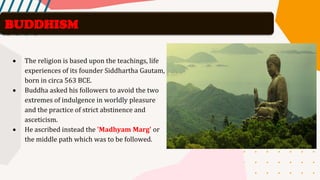 • The religion is based upon the teachings, life
experiences of its founder Siddhartha Gautam,
born in circa 563 BCE.
• Buddha asked his followers to avoid the two
extremes of indulgence in worldly pleasure
and the practice of strict abstinence and
asceticism.
• He ascribed instead the 'Madhyam Marg' or
the middle path which was to be followed.
BUDDHISM
 