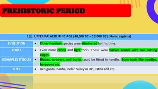 1(c): UPPER PALAEOLITHIC AGE [40,000 BC – 10,000 BC] (Homo sapiens)
EVOLUTION • Other hominin species were eliminated by this time.
TOOLS • Even more refine and light tools. These were backed blades with two cutting
edges.
EXAMPLES (TOOLS) • Blades, scrapers, and burins could be fitted in handles; Bone tools like needles,
harpoons etc.
SITES • Renigunta, Bardia, Belan Valley in UP, Patna and etc.
PREHISTORIC PERIOD
 