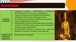 LITERARY
SOURCES:
• Ceylonese Chronicles - MAHAVAMSA by Mahanama,
DEPAVAMSA and ATTAKATHA by Wattagamani.
• Tibetan Chronicles- DIVYAVANDANA-KALACHAKRA
• TRIPITAKA/ Three baskets of Buddhist scripture -
• SUTTAPITAKA [sutra related to Buddha and companion]
• VINAYPITAKA [monastic rules] and
• ABHIDHAMPITAKA [Doctrine and philosophy of Buddhism]
• JATAKA FOLKLORE [stories related to birth of Buddha]/ In
Chinese they are called SADOK.
• MILINDAPANHA [Questions of Milinda that is greek king
Meander and answers of Buddhist monk nagasena]
3 JEWELS OF
BUDDHISM
(TRIRATNA)
• Buddha, Dhamma & Sangha.
BUDDHISM
 
