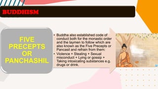 BUDDHISM
• Buddha also established code of
conduct both for the monastic order
and the laymen to follow which are
also known as the Five Precepts or
Pancasil and refrain from them:
• Violence + Stealing + Sexual
misconduct + Lying or gossip +
Taking intoxicating substances e.g.
drugs or drink.
FIVE
PRECEPTS
OR
PANCHASHIL
 