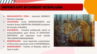 • MOGGALIPUTTA TISSA – launched ASHOKA’S
dhamma campaign
• ASVAGOSHA- wrote BUDDHACHARITA and
Sanskrit drama SARIPUTRA PRAKRAN [sariputra
the disciple of Buddha]
• NAGARJUNA - Founded madhyamik school of
mahayanbuddism, gave theory of SUNYAVAD’
EMPTINESS’ and important work include
‘MULAMADHYAMAKAKARIKA’
• BUDDHAGOSH - most important commentator
of Theravada, important work is VISUDDIMAGGA.
• DHARMAKIRTI - Teacher at Nalanda, called as
‘kant of india’.
IMPORTANT BUDDHIST SCHOLARS:
 