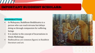 BODDHISATTVAS:
• In Mahayana, Buddhism Boddhisatva is a
person who can reach nirvana but delays
doing so through compassion for suffering
beings
• It is similar to the concept of Incarnations in
Hindu Mythology.
• Bodhisattvas are common figures in Buddhist
literature and art.
IMPORTANT BUDDHIST SCHOLARS:
 