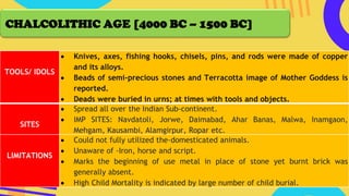 TOOLS/ IDOLS
• Knives, axes, fishing hooks, chisels, pins, and rods were made of copper
and its alloys.
• Beads of semi-precious stones and Terracotta image of Mother Goddess is
reported.
• Deads were buried in urns; at times with tools and objects.
SITES
• Spread all over the Indian Sub-continent.
• IMP SITES: Navdatoli, Jorwe, Daimabad, Ahar Banas, Malwa, Inamgaon,
Mehgam, Kausambi, Alamgirpur, Ropar etc.
LIMITATIONS
• Could not fully utilized the-domesticated animals.
• Unaware of -Iron, horse and script.
• Marks the beginning of use metal in place of stone yet burnt brick was
generally absent.
• High Child Mortality is indicated by large number of child burial.
CHALCOLITHIC AGE [4000 BC – 1500 BC]
 