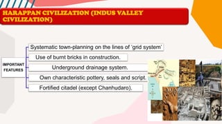 HARAPPAN CIVILIZATION (INDUS VALLEY
CIVILIZATION)
IMPORTANT
FEATURES
Systematic town-planning on the lines of ‘grid system’
Use of burnt bricks in construction.
Underground drainage system.
Own characteristic pottery, seals and script.
Fortified citadel (except Chanhudaro).
 