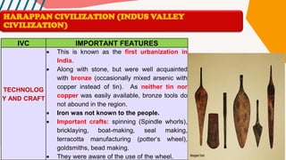 IVC IMPORTANT FEATURES
TECHNOLOG
Y AND CRAFT
• This is known as the first urbanization in
India.
• Along with stone, but were well acquainted
with bronze (occasionally mixed arsenic with
copper instead of tin). As neither tin nor
copper was easily available, bronze tools do
not abound in the region.
• Iron was not known to the people.
• Important crafts: spinning (Spindle whorls),
bricklaying, boat-making, seal making,
terracotta manufacturing (potter’s wheel),
goldsmiths, bead making.
• They were aware of the use of the wheel.
HARAPPAN CIVILIZATION (INDUS VALLEY
CIVILIZATION)
 