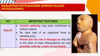 IVC IMPORTANT FEATURES
POLITY
• Central authority may have contributed to
uniform culture.
• No clear idea of an organized force or
standing army.
• Priests did not rule in Harappa as they did
in the cities of lower Mesopotamia but was
possibly ruled by a class of merchants.
HARAPPAN CIVILIZATION (INDUS VALLEY
CIVILIZATION)
 