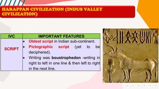 IVC IMPORTANT FEATURES
SCRIPT
• Oldest script in Indian sub-continent.
• Pictographic script (yet to be
deciphered).
• Writing was boustrophedon -writing in
right to left in one line & then left to right
in the next line.
HARAPPAN CIVILIZATION (INDUS VALLEY
CIVILIZATION)
 