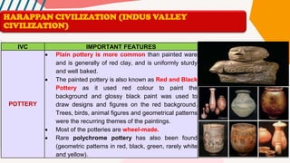 IVC IMPORTANT FEATURES
POTTERY
• Plain pottery is more common than painted ware
and is generally of red clay, and is uniformly sturdy
and well baked.
• The painted pottery is also known as Red and Black
Pottery as it used red colour to paint the
background and glossy black paint was used to
draw designs and figures on the red background.
Trees, birds, animal figures and geometrical patterns
were the recurring themes of the paintings.
• Most of the potteries are wheel-made.
• Rare polychrome pottery has also been found
(geometric patterns in red, black, green, rarely white
and yellow).
HARAPPAN CIVILIZATION (INDUS VALLEY
CIVILIZATION)
 