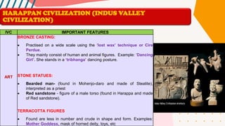 IVC IMPORTANT FEATURES
ART
BRONZE CASTING:
• Practised on a wide scale using the ‘lost wax’ technique or Cire
Perdue.
• They mainly consist of human and animal figures. Example: ‘Dancing
Girl’. She stands in a ‘tribhanga’ dancing posture.
STONE STATUES:
• Bearded man- (found in Mohenjo-daro and made of Steatite),
interpreted as a priest
• Red sandstone - figure of a male torso (found in Harappa and made
of Red sandstone).
TERRACOTTA FIGURES
• Found are less in number and crude in shape and form. Examples:
Mother Goddess, mask of horned deity, toys, etc
HARAPPAN CIVILIZATION (INDUS VALLEY
CIVILIZATION)
 